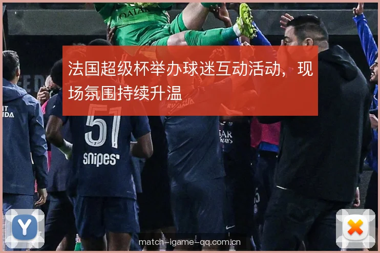 法国超级杯举办球迷互动活动,现场氛围持续升温 法国超级杯举办球迷互动活动,现场氛围持续升温